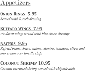 Appetizers
Onion Rings  8.95
Served with Ranch dressing
Cheese Fries 8.95
Topped with cheddar cheese, Mozzarella cheese and applewood smoked bacon
Nachos  12.95
Refried beans, cheese, onions, cilantro, tomatoes, olives and sour cream over tortilla chips
Coconut Shrimp 11.95
Coconut encrusted shrimp served with chipotle aioli
Clam strips 9.95
Served with tartar and cocktail sauces
