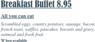 Breakfast Buffet 8.95
All you can eat
Scrambled eggs, country potatoes, sausage, bacon, french toast, waffles, pancakes, biscuits and gravy, oatmeal and fresh fruit
W hen available
